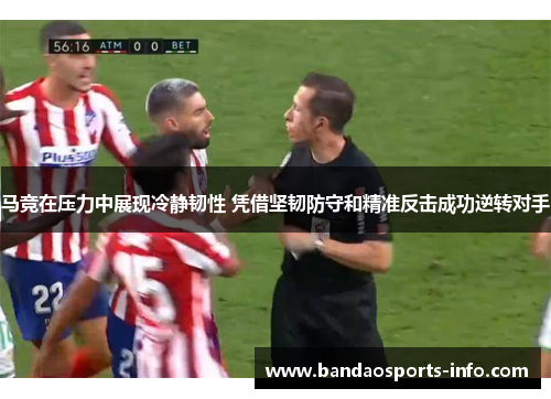 马竞在压力中展现冷静韧性 凭借坚韧防守和精准反击成功逆转对手