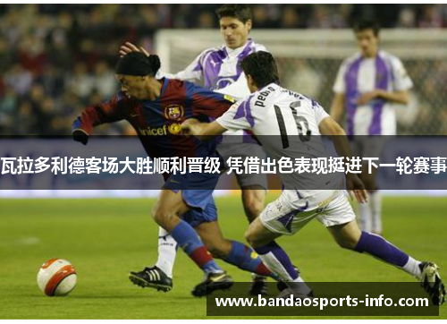 瓦拉多利德客场大胜顺利晋级 凭借出色表现挺进下一轮赛事