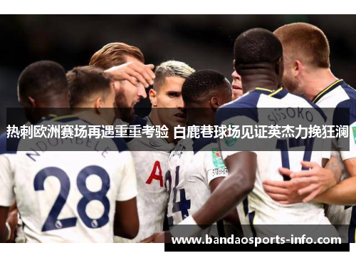 热刺欧洲赛场再遇重重考验 白鹿巷球场见证英杰力挽狂澜